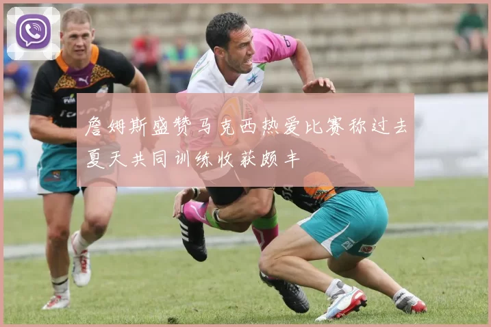 詹姆斯盛赞马克西热爱比赛称过去夏天共同训练收获颇丰