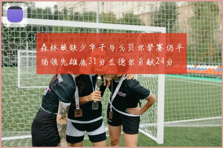森林狼缺少华子与戈贝尔禁赛仍半场领先雄鹿31分兰德尔贡献24分