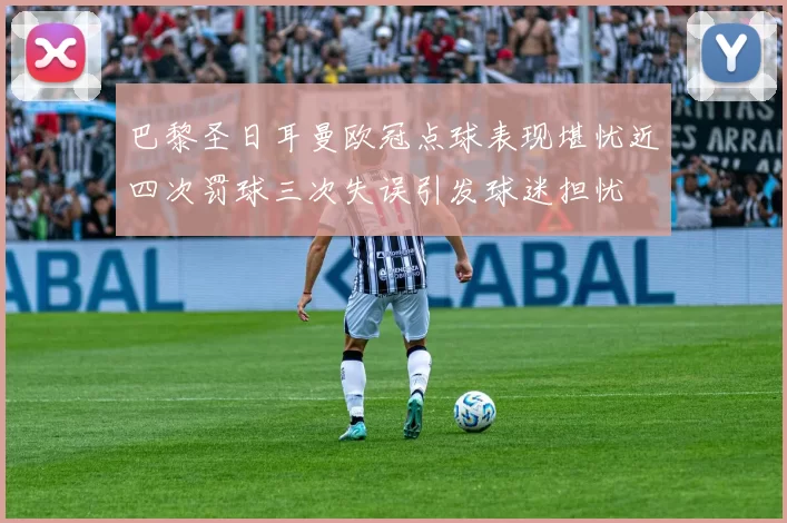 巴黎圣日耳曼欧冠点球表现堪忧近四次罚球三次失误引发球迷担忧