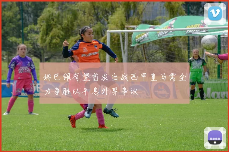 姆巴佩有望首发出战西甲皇马需全力争胜以平息外界争议