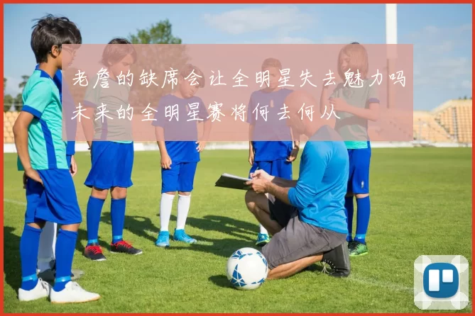 老詹的缺席会让全明星失去魅力吗未来的全明星赛将何去何从