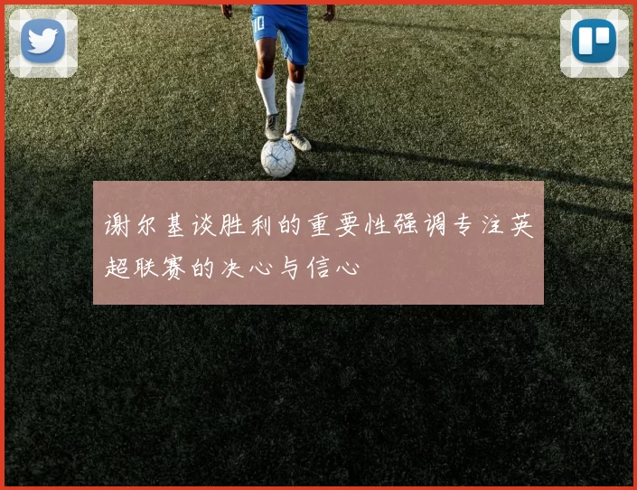 谢尔基谈胜利的重要性强调专注英超联赛的决心与信心
