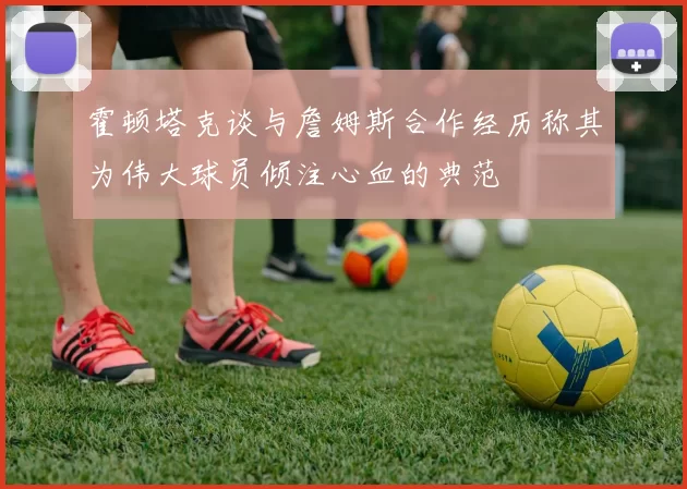 霍顿塔克谈与詹姆斯合作经历称其为伟大球员倾注心血的典范