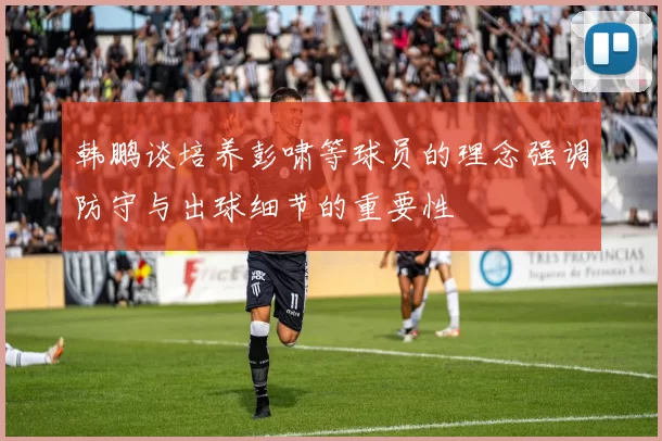 韩鹏谈培养彭啸等球员的理念强调防守与出球细节的重要性