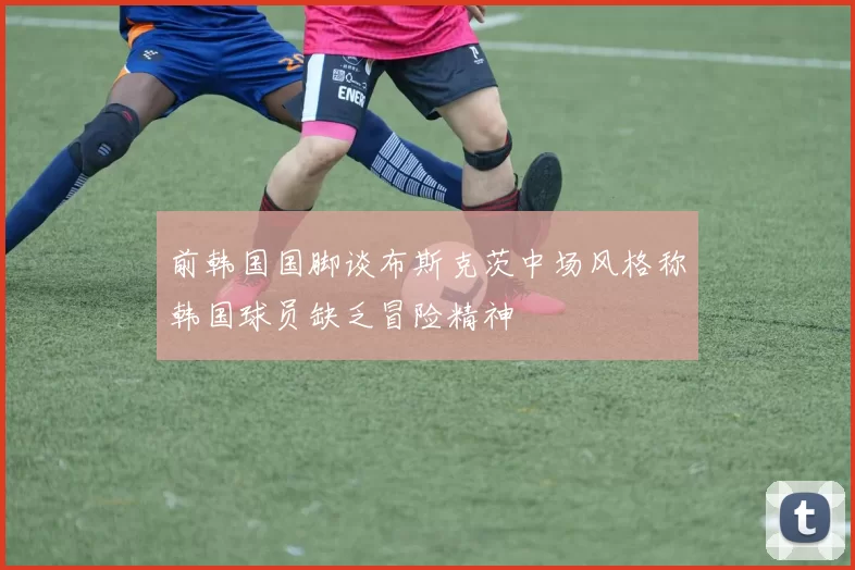 前韩国国脚谈布斯克茨中场风格称韩国球员缺乏冒险精神