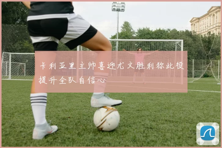 卡利亚里主帅喜迎尤文胜利称此役提升全队自信心
